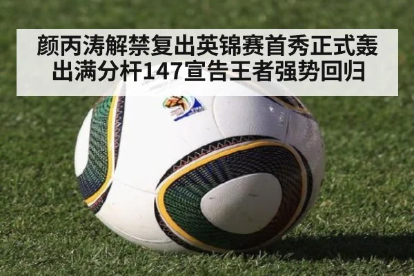 颜丙涛解禁复出英锦赛首秀正式轰出满分杆147宣告王者强势回归