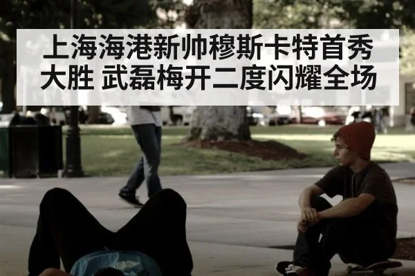上海海港新帅穆斯卡特首秀大胜 武磊梅开二度闪耀全场